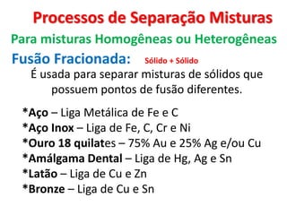 Processos de Separação Misturas
Para misturas Homogêneas ou Heterogêneas
Fusão Fracionada:
É usada para separar misturas de sólidos que
possuem pontos de fusão diferentes.
Sólido + Sólido
*Aço – Liga Metálica de Fe e C
*Aço Inox – Liga de Fe, C, Cr e Ni
*Ouro 18 quilates – 75% Au e 25% Ag e/ou Cu
*Amálgama Dental – Liga de Hg, Ag e Sn
*Latão – Liga de Cu e Zn
*Bronze – Liga de Cu e Sn
 