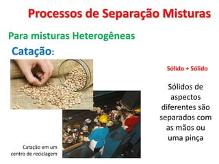 Processos de Separação Misturas
Para misturas Heterogêneas
Catação:
Sólido + Sólido
Sólidos de
aspectos
diferentes são
separados com
as mãos ou
uma pinça
Catação em um
centro de reciclagem
 