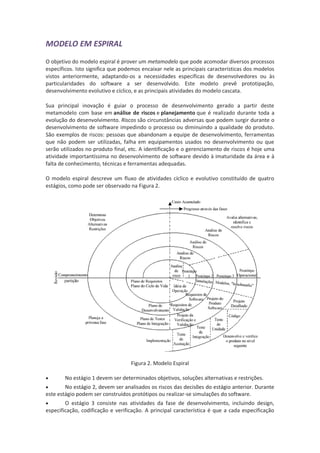 MODELO EM ESPIRAL
O objetivo do modelo espiral é prover um metamodelo que pode acomodar diversos processos
específicos. Isto significa que podemos encaixar nele as principais características dos modelos
vistos anteriormente, adaptando-os a necessidades específicas de desenvolvedores ou às
particularidades do software a ser desenvolvido. Este modelo prevê prototipação,
desenvolvimento evolutivo e cíclico, e as principais atividades do modelo cascata.

Sua principal inovação é guiar o processo de desenvolvimento gerado a partir deste
metamodelo com base em análise de riscos e planejamento que é realizado durante toda a
evolução do desenvolvimento. Riscos são circunstâncias adversas que podem surgir durante o
desenvolvimento de software impedindo o processo ou diminuindo a qualidade do produto.
São exemplos de riscos: pessoas que abandonam a equipe de desenvolvimento, ferramentas
que não podem ser utilizadas, falha em equipamentos usados no desenvolvimento ou que
serão utilizados no produto final, etc. A identificação e o gerenciamento de riscos é hoje uma
atividade importantíssima no desenvolvimento de software devido à imaturidade da área e à
falta de conhecimento, técnicas e ferramentas adequadas.

O modelo espiral descreve um fluxo de atividades cíclico e evolutivo constituído de quatro
estágios, como pode ser observado na Figura 2.




                                   Figura 2. Modelo Espiral

       No estágio 1 devem ser determinados objetivos, soluções alternativas e restrições.
       No estágio 2, devem ser analisados os riscos das decisões do estágio anterior. Durante
este estágio podem ser construídos protótipos ou realizar-se simulações do software.
       O estágio 3 consiste nas atividades da fase de desenvolvimento, incluindo design,
especificação, codificação e verificação. A principal característica é que a cada especificação
 