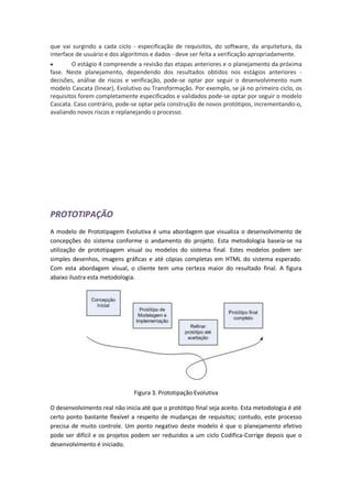 que vai surgindo a cada ciclo - especificação de requisitos, do software, da arquitetura, da
interface de usuário e dos algoritmos e dados - deve ser feita a verificação apropriadamente.
       O estágio 4 compreende a revisão das etapas anteriores e o planejamento da próxima
fase. Neste planejamento, dependendo dos resultados obtidos nos estágios anteriores -
decisões, análise de riscos e verificação, pode-se optar por seguir o desenvolvimento num
modelo Cascata (linear), Evolutivo ou Transformação. Por exemplo, se já no primeiro ciclo, os
requisitos forem completamente especificados e validados pode-se optar por seguir o modelo
Cascata. Caso contrário, pode-se optar pela construção de novos protótipos, incrementando-o,
avaliando novos riscos e replanejando o processo.




PROTOTIPAÇÃO
A modelo de Prototipagem Evolutiva é uma abordagem que visualiza o desenvolvimento de
concepções do sistema conforme o andamento do projeto. Esta metodologia baseia-se na
utilização de prototipagem visual ou modelos do sistema final. Estes modelos podem ser
simples desenhos, imagens gráficas e até cópias completas em HTML do sistema esperado.
Com esta abordagem visual, o cliente tem uma certeza maior do resultado final. A figura
abaixo ilustra esta metodologia.




                               Figura 3. Prototipação Evolutiva

O desenvolvimento real não inicia até que o protótipo final seja aceito. Esta metodologia é até
certo ponto bastante flexível a respeito de mudanças de requisitos; contudo, este processo
precisa de muito controle. Um ponto negativo deste modelo é que o planejamento efetivo
pode ser difícil e os projetos podem ser reduzidos a um ciclo Codifica-Corrige depois que o
desenvolvimento é iniciado.
 