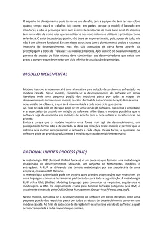 O aspecto de planejamento pode tornar-se um desafio, pois a equipe não tem certeza sobre
quanto tempo levará o trabalho. Isto ocorre, em partes, porque o modelo é baseado em
interfaces, e não se preocupa tanto com as interdepêndencias de mais baixo nível. Os clientes
tem uma idéia de como eles querem utilizar o seu novo sistema e utilizam o protótipo como
referência. O valor do protótipo porém, não deve ser super-estimado, pois, apesar de tudo, ele
não é um software funcional. Existem riscos associados com o planejamento devido a natureza
interativa do desenvolvimento, mas eles são atenuados de certa forma através da
prototipagem e ciclos de “releases” (ou versões) menores. Após o início do desenvolvimento, o
gerente de projeto ou líder técnico deve concientizar aos desenvolvedores que existe um
prazo a cumprir e que deve evitar um ciclo infinito de atualização do protótipo.




MODELO INCREMENTAL


Modelo iterativo e incremental é uma alternativa para solução de problemas enfrentado no
modelo cascata. Nesse modelo, considera-se o desenvolvimento do software em ciclos
iterativos onde uma pequena porção dos requisitos passa por todas as etapas de
desenvolvimento como em um modelo cascata. Ao final de cada ciclo de iteração têm-se uma
nova versão do software, a qual será incrementada a cada novo ciclo que ocorrer.
Ao final de cada ciclo de iteração pode-se ter uma versão do software. Isso reduz a ansiedade
e a expectativa do usuário em relação ao software. Além disso, o modelo possibilita que o
software seja desenvolvido em módulos de acordo com a necessidade e características do
projeto.
Embora pareça que o modelo imprima uma forma mais ágil de desenvolvimento, um
planejamento formal não é desprezado. A idéia das iterações desse modelo é permitir que o
sistema seja melhor compreendido e refinado a cada etapa. Dessa forma, a qualidade do
software pode ser provida gradualmente à medida que seu desenvolvimento evolui.




RATIONAL UNIFIED PROCESS (RUP)
A metodologia RUP (Rational Unified Process) é um processo que fornece uma metodologia
disciplinada de desenvolvimento utilizando um conjunto de ferramentas, modelos e
entregáveis. A RUP se diferencia das demais metodologias por ser proprietária de uma
empresa, no caso a IBM Rational.
A metodologia padronizada pode ser atrativa para grandes organizações que necessitem de
uma linguagem comum e ferramentas padronizadas para toda a organização. A metodologia
RUP utiliza UML (Unified Modeling Language) para comunicar os requisitos, arquiteturas e
modelagens. A UML foi originalmente criada pela Rational Software (adquirida pela IBM) é
atualmente é mantida pelo OMG (Object Management Group –http://www.omg.org/).

Nesse modelo, considera-se o desenvolvimento do software em ciclos iterativos onde uma
pequena porção dos requisitos passa por todas as etapas de desenvolvimento como em um
modelo cascata. Ao final de cada ciclo de iteração têm-se uma nova versão do software, a qual
será incrementada a cada novo ciclo que ocorrer.
 