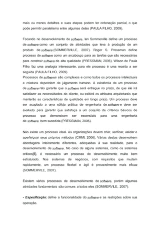 mais ou menos detalhes e suas etapas podem ter ordenação parcial, o que
pode permitir paralelismo entre algumas delas (PAULA FILHO, 2009).
Focando no desenvolvimento de software, Ian Sommerville define um processo
de software como um conjunto de atividades que leva à produção de um
produto de software (SOMMERVILLE, 2007). Roger S. Pressman define
processo de software como um arcabouço para as tarefas que são necessárias
para construir software de alta qualidade (PRESSMAN, 2006). Wilson de Paula
Filho faz uma analogia interessante, para ele processo é uma receita a ser
seguida (PAULA FILHO, 2009).
Processos de softwares são complexos e como todos os processos intelectuais
e criativos dependem de julgamento humano. A existência de um processo
de software não garante que o software será entregue no prazo, de que ele irá
satisfazer as necessidades do cliente, ou exibirá os atributos arquiteturais que
manterão as características de qualidade em longo prazo. Um processo deve
ser acoplado a uma sólida prática de engenharia de software e deve ser
avaliado para garantir que satisfaça a um conjunto de critérios básicos de
processo que demonstram ser essenciais para uma engenharia
de software bem sucedida (PRESSMAN, 2006).
Não existe um processo ideal. As organizações devem criar, verificar, validar e
aperfeiçoar seus próprios métodos (CMMI, 2006). Várias destas desenvolvem
abordagens inteiramente diferentes, adequadas à sua realidade, para o
desenvolvimento de software. No caso de alguns sistemas, como os sistemas
críticos[5], é necessário um processo de desenvolvimento muito bem
estruturado. Nos sistemas de negócios, com requisitos que mudam
rapidamente, um processo flexível e ágil é provavelmente mais eficaz
(SOMMERVILE, 2007).
Existem vários processos de desenvolvimento de software, porém algumas
atividades fundamentais são comuns a todos eles (SOMMERVILE, 2007):
- Especificação: define a funcionalidade do software e as restrições sobre sua
operação.
 