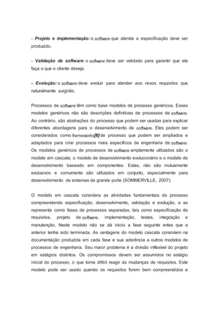 - Projeto e implementação: o software que atenda a especificação deve ser
produzido.
- Validação de software: o software deve ser validado para garantir que ela
faça o que o cliente deseja.
- Evolução: o software deve evoluir para atender aos novos requisitos que
naturalmente surgirão.
Processos de software têm como base modelos de processo genéricos. Esses
modelos genéricos não são descrições definitivas de processos de software.
Ao contrário, são abstrações do processo que podem ser usadas para explicar
diferentes abordagens para o desenvolvimento de software. Eles podem ser
considerados como frameworks[6] de processo que podem ser ampliados e
adaptados para criar processos mais específicos de engenharia de software.
Os modelos genéricos de processos de software amplamente utilizados são o
modelo em cascata, o modelo de desenvolvimento evolucionário e o modelo de
desenvolvimento baseado em componentes. Estes, não são mutuamente
exclusivos e comumente são utilizados em conjunto, especialmente para
desenvolvimento de sistemas de grande porte (SOMMERVILLE, 2007).
O modelo em cascata considera as atividades fundamentais do processo
compreendendo especificação, desenvolvimento, validação e evolução, e as
representa como fases de processos separadas, tais como especificação de
requisitos, projeto de software, implementação, testes, integração e
manutenção. Neste modelo não se dá inicio a fase seguinte antes que a
anterior tenha sido terminada. As vantagens do modelo cascata consistem na
documentação produzida em cada fase e sua aderência a outros modelos de
processos de engenharia. Seu maior problema é a divisão inflexível do projeto
em estágios distintos. Os compromissos devem ser assumidos no estágio
inicial do processo, o que torna difícil reagir às mudanças de requisitos. Este
modelo pode ser usado quando os requisitos forem bem compreendidos e
 