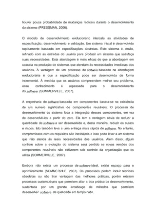 houver pouca probabilidade de mudanças radicais durante o desenvolvimento
do sistema (PRESSMAN, 2006).
O modelo de desenvolvimento evolucionário intercala as atividades de
especificação, desenvolvimento e validação. Um sistema inicial é desenvolvido
rapidamente baseado em especificações abstratas. Este sistema é, então,
refinado com as entradas do usuário para produzir um sistema que satisfaça
suas necessidades. Esta abordagem é mais eficaz do que a abordagem em
cascata na produção de sistemas que atendam às necessidades imediatas dos
usuários. A vantagem de um processo de software baseado na abordagem
evolucionária é que a especificação pode ser desenvolvida de forma
incremental. À medida que os usuários compreendem melhor seu problema,
esse conhecimento é repassado para o desenvolvimento
do software (SOMMERVILLE, 2007).
A engenharia de software baseada em componentes baseia-se na existência
de um numero significativo de componentes reusáveis. O processo de
desenvolvimento do sistema foca a integração desses componentes, em vez
de desenvolvê-los a partir do zero. Ela tem a vantagem óbvia de reduzir a
quantidade de software a ser desenvolvido e, desta maneira, reduzir os custos
e riscos. Isto também leva a uma entrega mais rápida de software. No entanto,
compromissos com os requisitos são inevitáveis e isso pode levar a um sistema
que não atenda às reais necessidades dos usuários. Além disso, algum
controle sobre a evolução do sistema será perdido se novas versões dos
componentes reusáveis não estiverem sob controle da organização que os
utiliza (SOMMERVILLE, 2007).
Embora não exista um processo de software ideal, existe espaço para o
aprimoramento (SOMMERVILE, 2007). Os processos podem incluir técnicas
obsoletas ou não tirar vantagem das melhores práticas, porém existem
processos customizáveis que permitem aliar a boa prática de desenvolvimento,
sustentada por um grande arcabouço de métodos que permitem
desenvolver software de qualidade em tempo hábil.
 