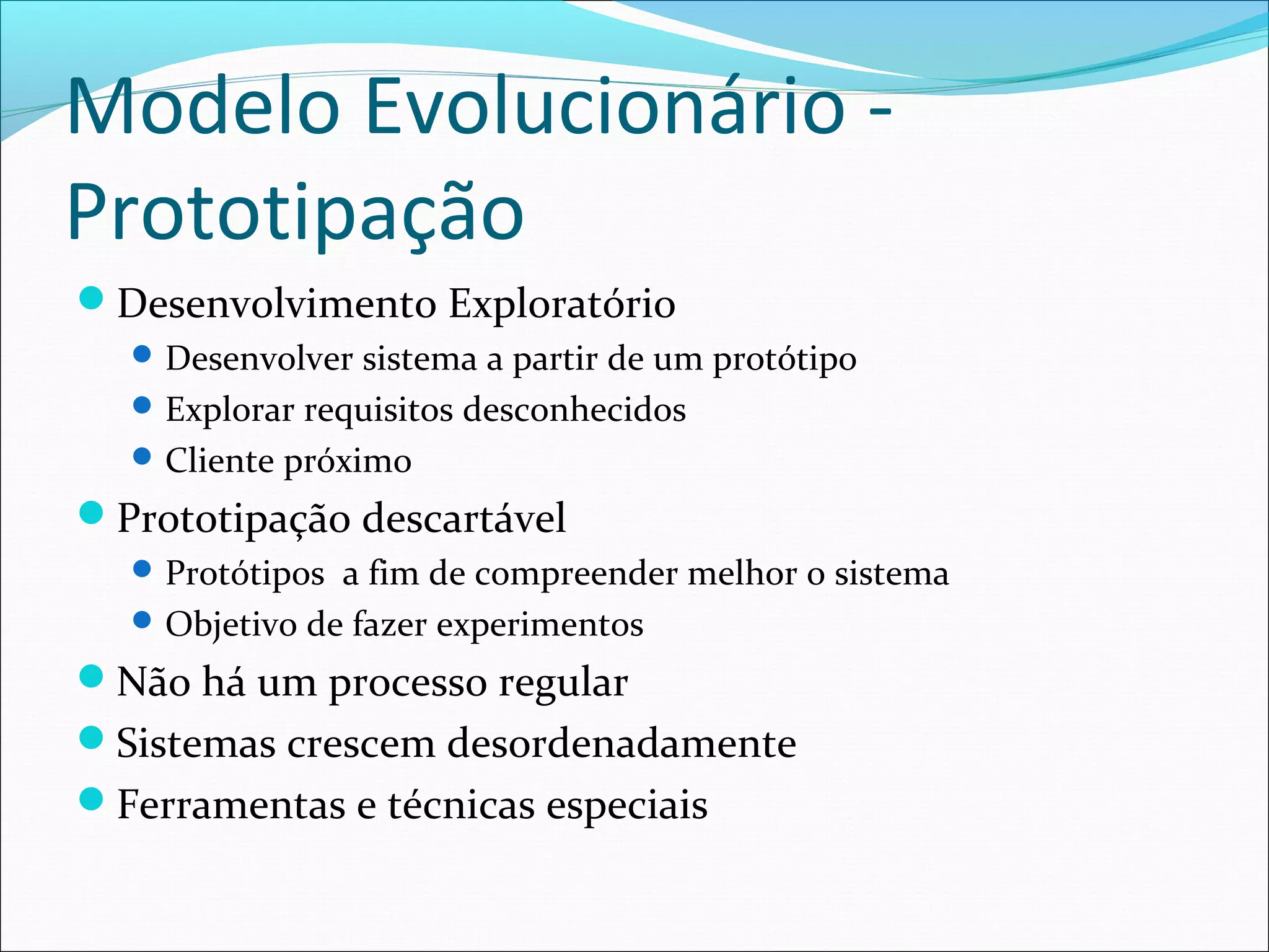 Modelo Evolucionário -
Prototipação
Desenvolvimento Exploratório
Desenvolver sistema a partir de um protótipo
Explorar requisitos desconhecidos
Cliente próximo
Prototipação descartável
Protótipos a fim de compreender melhor o sistema
Objetivo de fazer experimentos
Não há um processo regular
Sistemas crescem desordenadamente
Ferramentas e técnicas especiais
 