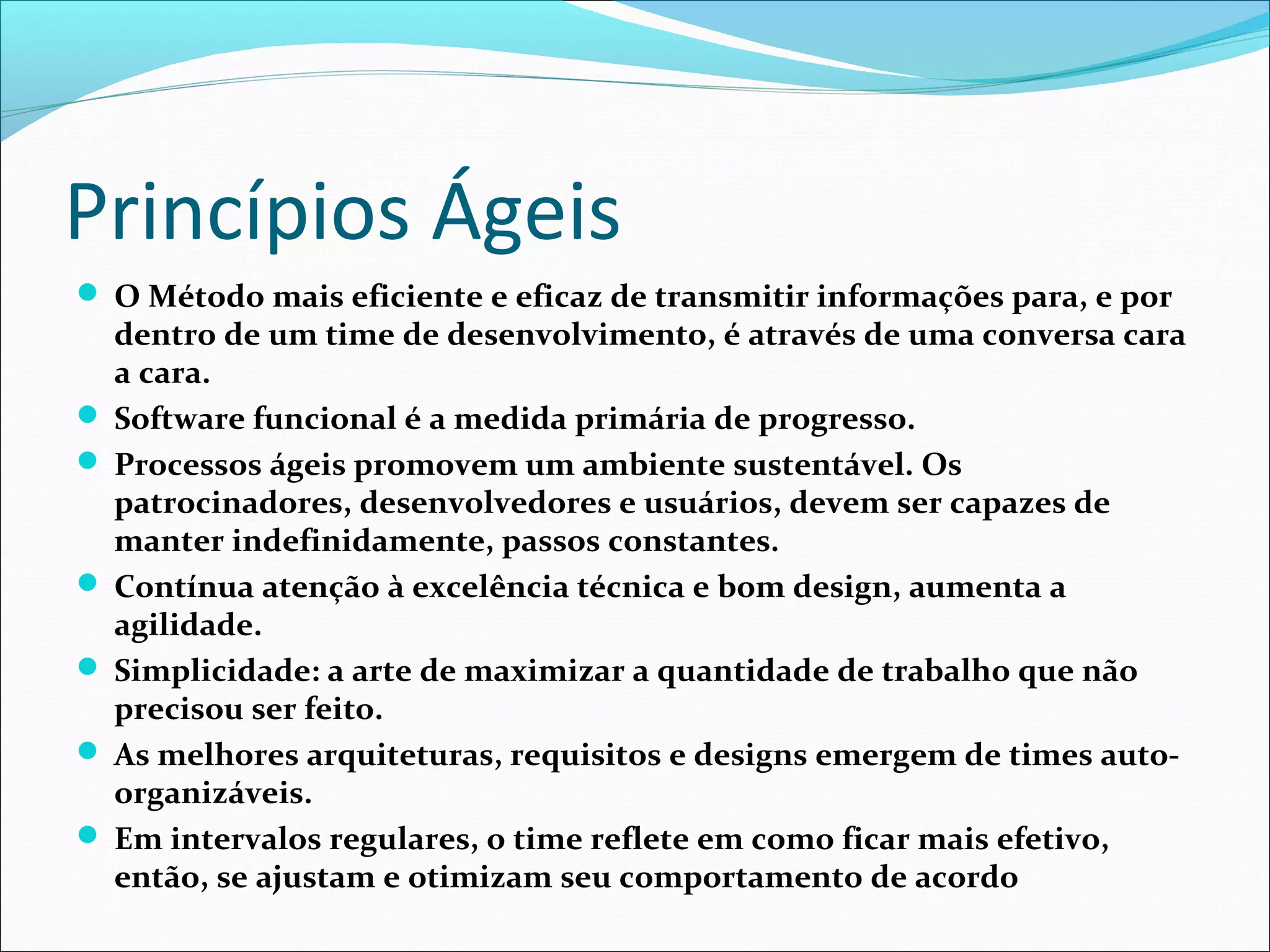 Princípios Ágeis
 O Método mais eficiente e eficaz de transmitir informações para, e por
dentro de um time de desenvolvimento, é através de uma conversa cara
a cara.
 Software funcional é a medida primária de progresso.
 Processos ágeis promovem um ambiente sustentável. Os
patrocinadores, desenvolvedores e usuários, devem ser capazes de
manter indefinidamente, passos constantes.
 Contínua atenção à excelência técnica e bom design, aumenta a
agilidade.
 Simplicidade: a arte de maximizar a quantidade de trabalho que não
precisou ser feito.
 As melhores arquiteturas, requisitos e designs emergem de times auto-
organizáveis.
 Em intervalos regulares, o time reflete em como ficar mais efetivo,
então, se ajustam e otimizam seu comportamento de acordo
 