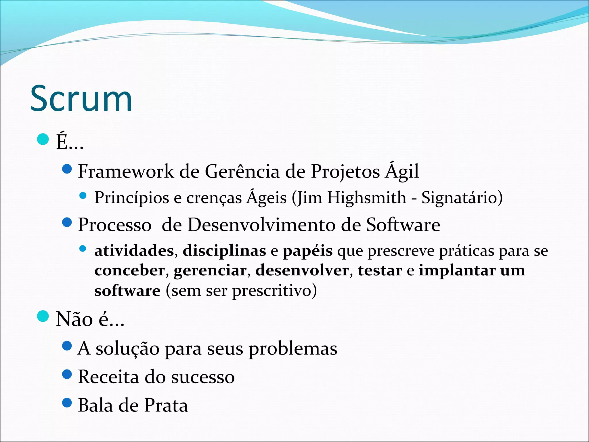 Scrum
É...
Framework de Gerência de Projetos Ágil
 Princípios e crenças Ágeis (Jim Highsmith - Signatário)
Processo de Desenvolvimento de Software
 atividades, disciplinas e papéis que prescreve práticas para se
conceber, gerenciar, desenvolver, testar e implantar um
software (sem ser prescritivo)
Não é...
A solução para seus problemas
Receita do sucesso
Bala de Prata
 