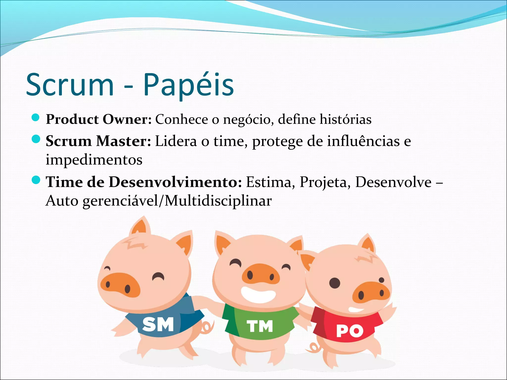 Scrum - Papéis
Product Owner: Conhece o negócio, define histórias
Scrum Master: Lidera o time, protege de influências e
impedimentos
Time de Desenvolvimento: Estima, Projeta, Desenvolve –
Auto gerenciável/Multidisciplinar
 