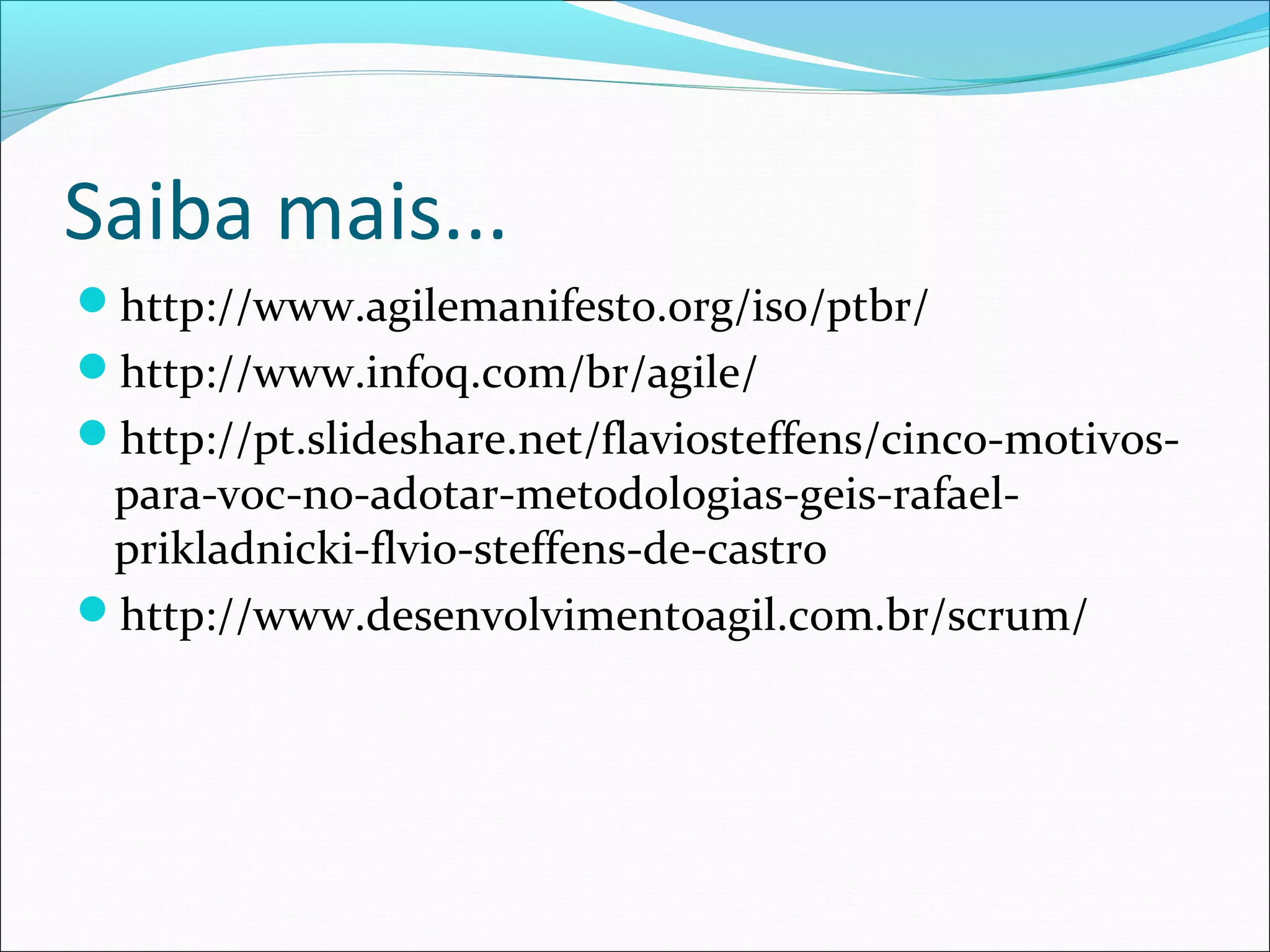 Saiba mais...
http://www.agilemanifesto.org/iso/ptbr/
http://www.infoq.com/br/agile/
http://pt.slideshare.net/flaviosteffens/cinco-motivos-
para-voc-no-adotar-metodologias-geis-rafael-
prikladnicki-flvio-steffens-de-castro
http://www.desenvolvimentoagil.com.br/scrum/
 