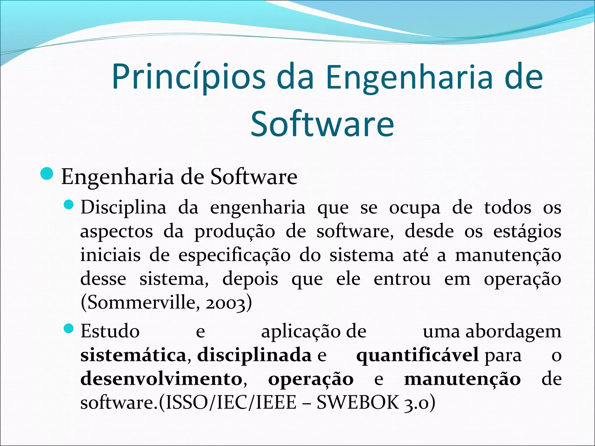 Princípios da Engenharia de
Software
Engenharia de Software
Disciplina da engenharia que se ocupa de todos os
aspectos da produção de software, desde os estágios
iniciais de especificação do sistema até a manutenção
desse sistema, depois que ele entrou em operação
(Sommerville, 2003)
Estudo e aplicação de uma abordagem
sistemática, disciplinada e quantificável para o
desenvolvimento, operação e manutenção de
software.(ISSO/IEC/IEEE – SWEBOK 3.0)
 