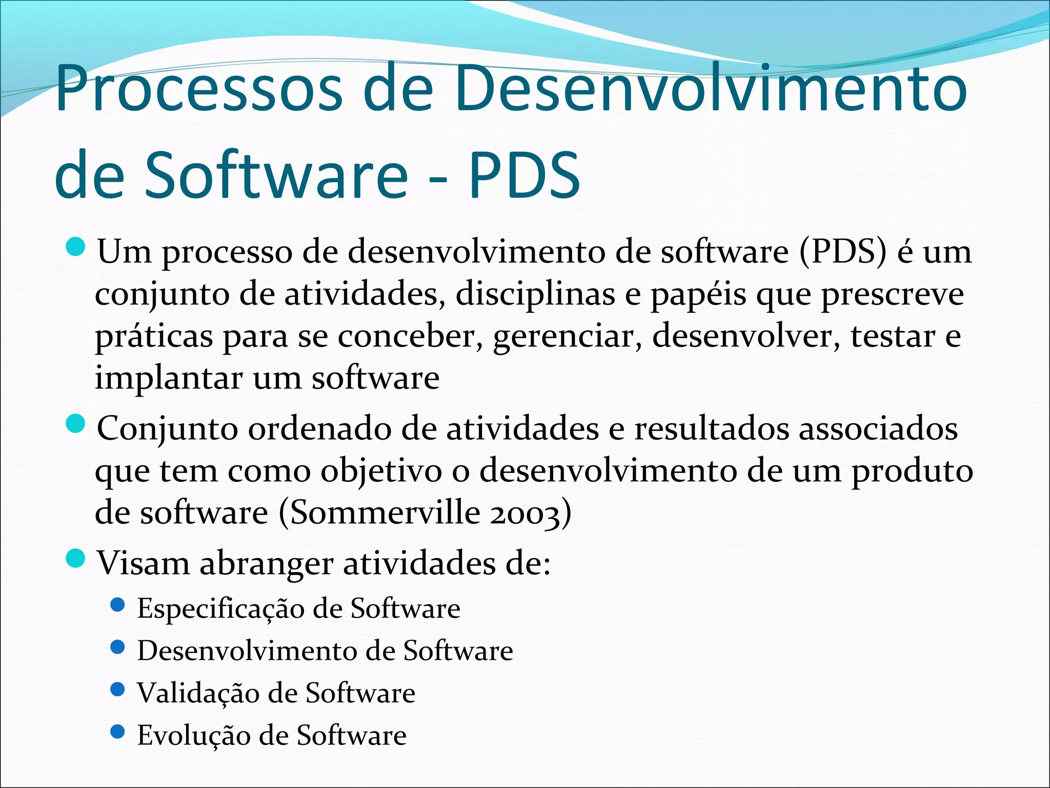 Processos de Desenvolvimento
de Software - PDS
Um processo de desenvolvimento de software (PDS) é um
conjunto de atividades, disciplinas e papéis que prescreve
práticas para se conceber, gerenciar, desenvolver, testar e
implantar um software
Conjunto ordenado de atividades e resultados associados
que tem como objetivo o desenvolvimento de um produto
de software (Sommerville 2003)
Visam abranger atividades de:
Especificação de Software
Desenvolvimento de Software
Validação de Software
Evolução de Software
 