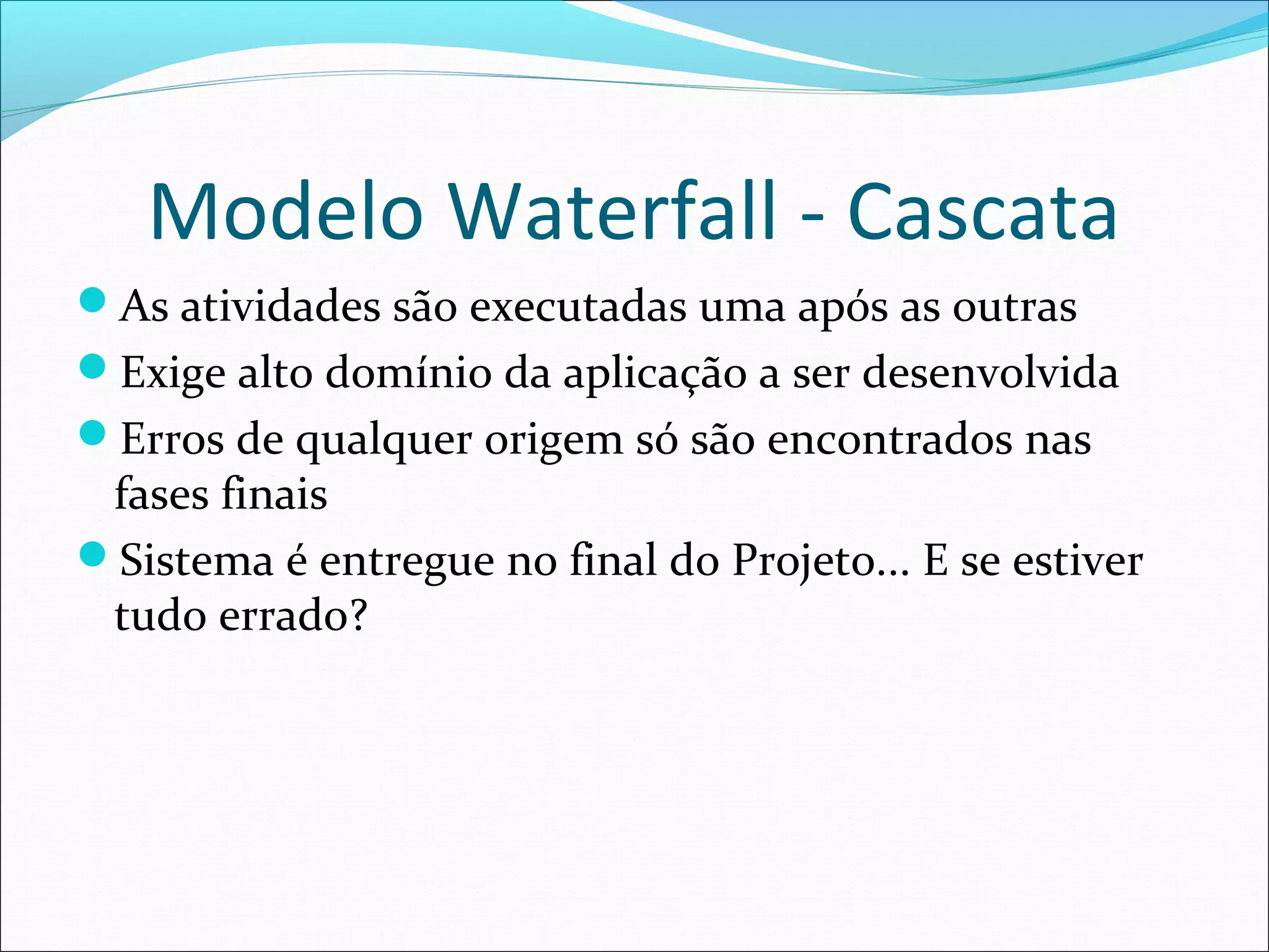 Modelo Waterfall - Cascata
As atividades são executadas uma após as outras
Exige alto domínio da aplicação a ser desenvolvida
Erros de qualquer origem só são encontrados nas
fases finais
Sistema é entregue no final do Projeto... E se estiver
tudo errado?
 