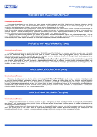 Rua Carlos de Laet, 4887 Boqueirão CEP 81730-030
Curitiba-PR Brasil Fone: (41) 386-1200
PROCESSO COM ARAME TUBULAR (FCAW)
Características do Processo
O processo de soldagem ao arco elétrico com arame tubular, também conhecido por FCAW (Flux-Cored Arc Welding), utiliza um eletrodo
metálico tubular, isto é, não sólido, com diversos formatos internos, e que contém um fluxo apropriado em seu interior para proteção do arco e do
cordão. Em algumas situações, a soldagem com arame tubular também pode utilizar gás de proteção.
A soldagem com arame tubular com ou sem proteção gasosa pode ser semi-automática, em que o soldador controla a posição e o deslocamento da
tocha, ou automática, quando a tocha é deslocada pela máquina. Nos primeiros tempos de utilização deste processo, os arames tinham um diâmetro
grande e, por isso, a posição de soldagem era geralmente horizontal ou plana; com o desenvolvimento da fabricação do arames tubulares com
diâmetros cada vez menores, tornou-se possível soldar em qualquer posição e com qualquer tipo de junta.
A soldagem com arame tubular apresenta uma camada de escória que deve ser removida antes que um novo cordão seja executado. O tipo de
arame utilizado condiciona a consistência e a aderência da escória; assim, existem escórias que se partem ao esfriar e se destacam facilmente do
cordão, enquanto que outras aderem de tal modo ao cordão que precisam ser quebradas por meios mecânicos.
PROCESSO POR ARCO SUBMERSO (SAW)
Características do Processo
A soldagem por arco submerso, também conhecida por SAW (Submerged Arc Welding), é um processo automático no qual o calor é fornecido
por um arco desenvolvido entre um eletrodo de arame sólido ou tubular e a peça-obra. Tanto o metal de base quanto a poça de fusão ficam
totalmente submersos em um fluxo granulado que garante a proteção contra os efeitos da atmosfera. O fluxo granulado funde-se parcialmente,
formando uma camada de escória líquida, que depois é solidificada.
Além das funções de proteção e limpeza do arco e do metal depositado, o fluxo na forma granular funciona como um isolante térmico, garantindo
uma excelente concentração de calor que caracteriza a alta penetração obtida por meio do processo. Uma vez que fica completamente coberto pelo
fluxo, o arco elétrico não é visível, e a solda se desenvolve sem faíscas, luminosidade ou respingos, que caracterizam os demais processos de
soldagem em que o arco é aberto.
PROCESSO POR ARCO PLASMA (PAW)
Características do Processo
O processo de soldagem por arco plasma, também conhecido por PAW (Plasma Arc Welding), é aquele em que a fusão dos metais é provocada
por um arco elétrico constritor, estabelecido entre um eletrodo de tungstênio e a peça de trabalho; esse arco está envolvido por uma atmosfera
protetora proporcionada por dois fluxos de gases. O arco é chamado constrito ou constringido porque é limitado por um bocal que restringe o diâmetro
do arco e aumenta a intensidade da fonte de calor. Um dos dois fluxos de gases, freqüentemente argônio, sai do bocal constritor e rodeia o eletrodo,
sob a forma de um jato altamente aquecido, chamado plasma; o outro passa por um bocal externo, concêntrico ao bocal constritor, e funciona como
proteção; este gás pode ser inerte ou uma mistura de gases inertes.
PROCESSO POR ELETROESCÓRIA (EW)
Características do Processo
A soldagem por eletroescória é um processo por fusão em que o calor gerado por efeito Joule é proveniente da passagem de corrente elétrica
pelo eletrodo e pela escória eletrocondutora fundida. A poça de fusão e a camada de escória são mantidas na junta por sapatas refrigeradas que se
movem progressivamente, para cima.
A soldagem por eletroescória foi desenvolvida pelos russos na década de 50 e utiliza a energia calorífica fornecida por uma corrente elétrica que
passa pela escória líquida, a qual funde o metal de adição e as superfícies a serem soldadas. A escória é conseguida pela adição de um fluxo
granulado, adicionado durante o processo; a proteção da área de soldagem é feita pela escória que flutua sobre a poça de fusão.
 
