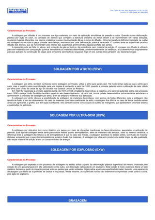 Rua Carlos de Laet, 4887 Boqueirão CEP 81730-030
Curitiba-PR Brasil Fone: (41) 386-1200
Características do Processo
A soldagem por difusão é um processo que liga materiais por meio de aplicação simultânea de pressão e calor. Quando ocorre deformação
plástica por ação de calor, as camadas de átomos que compões a estrutura cristalina do metal vibram e se movimentam em várias direções,
ocupando lugares diferentes nos planos cristalinos; a essa movimentação dá-se o nome de difusão. Uma temperatura definida é aplicada na região
de soldagem ou em toda a peça, durante certo tempo, resultando em uma deformação plástica localizada. O contato entre as superfícies provoca
difusão dos átomos, que se movimentam pelo interior das superfícies, promovendo a ligação perfeita das partes.
A operação pode ser feita no vácuo, sob proteção de gás ou fluido e, de preferência, sem material de adição. O processo por difusão é utilizado
para unir materiais com composição química semelhante ou materiais dissimilares, predominantemente os metálicos, e foi desenvolvido originalmente
para ser aplicado na construção de peças para a indústria aeronáutica e espacial; hoje em dia, outras áreas já fazem uso desta tecnologia.
SOLDAGEM POR ATRITO (FRW)
Características do Processo
A soldagem por atrito, também conhecida como soldagem por fricção, utiliza o atrito para gerar calor. Há muito tempo sabe-se que o atrito gera
calor, mas o registro sobre sua utilização para unir metais é conhecido a partir de 1891, quando a primeira patente sobre a utilização de calor obtido
por atrito para união de cabos de aço foi utilizada nos Estados Unidos da América.
Em 1929 for registrada a primeira patente alemã; de 1941 a 1944 a Inglaterra desenvolveu e registrou uma série de patentes sobre este processo
e em 1956 a antiga União Soviética também registrou seu desenvolvimento. A partir daí, outros países desenvolvidos industrialmente estudaram e
aprimoraram o processo de soldagem por atrito, a fim de ampliar e melhorar sua aplicação.
A soldagem por atrito oferece a possibilidade da soldagem de materiais dissimilares, com pontos de fusão diferentes, pois a soldagem não
resulta de fusão e sim de caldeamento. No caso de materiais com baixo coeficiente de atrito, a soldagem fica difícil e no caso de ferros fundidos existe
ainda um agravante, a grafita, que tem ação lubrificante. Isso também ocorre com os aços ao sulfeto de manganês, que apresentam uma fase distinta
e quebradiça na estrutura.
SOLDAGEM POR ULTRA-SOM (USW)
Características do Processo
A soldagem por ultra-som tem como objetivo unir peças por meio de vibrações mecânicas na faixa ultra-sônica, associadas a aplicação de
pressão. Este tipo de soldagem serve tanto para soldar metais quanto termoplásticos, além de materiais não ferrosos, vidro ou mesmo cerâmica; a
diferença entre a soldagem de metais e a de termoplásticos é que no caso dos metais, a soldagem acontece no estado sólido, sem fusão do material
de base, enquanto que o caso dos termoplásticos, existe a fusão dos materiais. A soldagem por ultra-som produz uma solda limpa, de alta qualidade,
não requer material de adição e tem um consumo baixo de energia.
SOLDAGEM POR EXPLOSÃO (EXW)
Características do Processo
A soldagem por explosão é um processo de soldagem no estado sólido a partir da deformação plástica superficial de metais, motivada pela
colisão de ums peça lançada em alta velocidade contra outra, por detonação calculada de um explosivo. Esta colisão é muito violenta e libera um jato
metálico formado a partir do impacto pontual entre as partes que serão soldadas. O jato retira a película superficial do metal, fazendo uma espécie de
decapagem que libera as superfíciea de óxidos e impurezas. Neste instante, as superfícies novas são fortemente comprimidas umas contra a outra,
pela ação do explosivo.
BRASAGEM
 