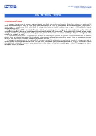 Rua Carlos de Laet, 4887 Boqueirão CEP 81730-030
Curitiba-PR Brasil Fone: (41) 386-1200
(IRB / TB / FB / IB / RB / DB)
Características do Processo
A brasagem é um processo de soldagem originado da solda forte. Solda forte, também conhecida por “Brazing” é a soldagem em que o metal de
adição apresenta temperatura acima de 450ºC, mais inferior a temperatura de fusão do metal de base. A solda forte da origem a brasagem e a
soldabrasagem ou solda brasada. Existe outro método de soldagem, conhecido como solda branda ou fraca, em que o metal de adição tem o ponto
de fusão abaixo de 450ºC.
Segundo definições da AWS – Associação Americana de Soldagem, a abrasagem reúne um grupo de processos de união que liga metais pelo
aquecimento adequado e pelo uso de metal de adição com temperatura de fusão mais baixa do que a temperatura “solidus” do metal de base; o metal
de adição preenche a junta por capilaridade. Neste tipo de união, o metal de base nunca se funde e é este fato que diferencia a brasagem de outros
processos de soldagem por fusão.
A capilaridade ou ação capilar é a capacidade que um metal em estado líquido apresenta de preencher espaços existentes entre os grãos das
peças a soldar. No processo de brasagem não é necessário trabalhar o perfil das peças, pois estas não se fundem. O que vai unir as peças é o metal
de adição, este sim, fundido, que penetra pelos espaços existentes entre elas.
A brasagem de qualidade vale-se da propriedade de molhagem do metal de adição sobre o material a ser brasado. A molhagem é a ação de
espalhar o metal líquido sobre a superfície sólida. Para que ocorra a molhagem entre uma superfície sólida e um líquido, é importante que exista
alguma afinidade entre os dois materiais e que as faces a serem unidas estejam perfeitamente limpas de graxa e óxidos. A limpeza pode ser feita por
decapagem química ou mecânica.
 
