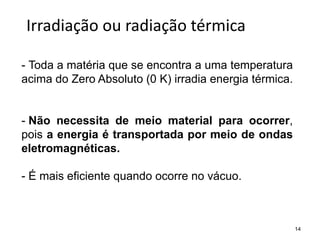 14
Irradiação ou radiação térmica
- Toda a matéria que se encontra a uma temperatura
acima do Zero Absoluto (0 K) irradia energia térmica.
- Não necessita de meio material para ocorrer,
pois a energia é transportada por meio de ondas
eletromagnéticas.
- É mais eficiente quando ocorre no vácuo.
 