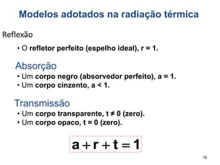 18
Reflexão
• O refletor perfeito (espelho ideal), r = 1.
Absorção
• Um corpo negro (absorvedor perfeito), a = 1.
• Um corpo cinzento, a < 1.
Transmissão
• Um corpo transparente, t ≠ 0 (zero).
• Um corpo opaco, t = 0 (zero).
1
t
r
a 


Modelos adotados na radiação térmica
 