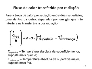 Fluxo de calor transferido por radiação
Para a troca de calor por radiação entre duas superfícies,
uma dentro da outra, separadas por um gás que não
interfere na transferência por radiação:
 
4
4
vizinhança
Superfície
rad T
T
A
q













 


21
Tsuperfície – Temperatura absoluta da superfície menor,
suposta mais quente;
Tvizinhança – Temperatura absoluta da superfície maior,
suposta mais fria.
 