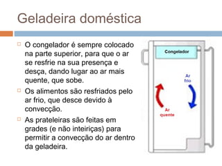 Geladeira doméstica
   O congelador é sempre colocado
    na parte superior, para que o ar
    se resfrie na sua presença e
    desça, dando lugar ao ar mais
    quente, que sobe.
   Os alimentos são resfriados pelo
    ar frio, que desce devido à
    convecção.
   As prateleiras são feitas em
    grades (e não inteiriças) para
    permitir a convecção do ar dentro
    da geladeira.
 