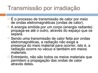 Transmissão por irradiação
   É o processo de transmissão de calor por meio
    de ondas eletromagnéticas (ondas de calor).
   A energia emitida por um corpo (energia radiante)
    propaga-se até o outro, através do espaço que os
    separa.
   Sendo uma transmissão de calor feita por ondas
    eletromagnéticas, a radiação não exige a
    presença do meio material para ocorrer, isto é, a
    radiação ocorre no vácuo e também em meios
    materiais.
   Entretanto, não são todos os meios materiais que
    permitem a propagação das ondas de calor
    através deles.
 