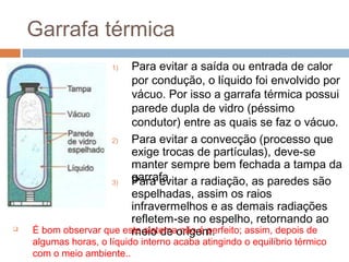 Garrafa térmica
                      1) Para evitar a saída ou entrada de calor
                         por condução, o líquido foi envolvido por
                         vácuo. Por isso a garrafa térmica possui
                         parede dupla de vidro (péssimo
                         condutor) entre as quais se faz o vácuo.
                     2)  Para evitar a convecção (processo que
                         exige trocas de partículas), deve-se
                         manter sempre bem fechada a tampa da
                     3)
                         garrafa.
                         Para evitar a radiação, as paredes são
                         espelhadas, assim os raios
                         infravermelhos e as demais radiações
                         refletem-se no espelho, retornando ao
   É bom observar que este sistemaorigem.
                         meio de não é perfeito; assim, depois de
    algumas horas, o líquido interno acaba atingindo o equilíbrio térmico
    com o meio ambiente..
 