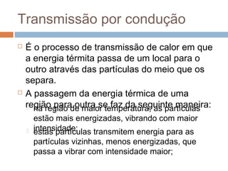 Transmissão por condução
   É o processo de transmissão de calor em que
    a energia térmita passa de um local para o
    outro através das partículas do meio que os
    separa.
   A passagem da energia térmica de uma
    região para outra se faz da seguinte maneira:
     na região de maior temperatura, as partículas
        estão mais energizadas, vibrando com maior
       intensidade;
        estas partículas transmitem energia para as
        partículas vizinhas, menos energizadas, que
        passa a vibrar com intensidade maior;
 