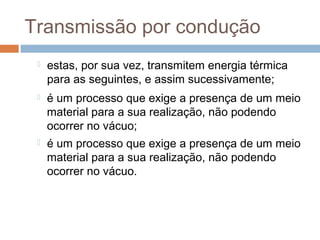 Transmissão por condução
    estas, por sua vez, transmitem energia térmica
     para as seguintes, e assim sucessivamente;
    é um processo que exige a presença de um meio
     material para a sua realização, não podendo
     ocorrer no vácuo;
    é um processo que exige a presença de um meio
     material para a sua realização, não podendo
     ocorrer no vácuo.
 