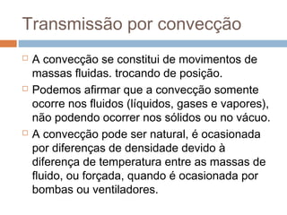 Transmissão por convecção
   A convecção se constitui de movimentos de
    massas fluidas. trocando de posição.
   Podemos afirmar que a convecção somente
    ocorre nos fluidos (líquidos, gases e vapores),
    não podendo ocorrer nos sólidos ou no vácuo.
   A convecção pode ser natural, é ocasionada
    por diferenças de densidade devido à
    diferença de temperatura entre as massas de
    fluido, ou forçada, quando é ocasionada por
    bombas ou ventiladores.
 