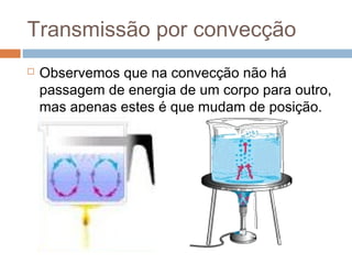 Transmissão por convecção
   Observemos que na convecção não há
    passagem de energia de um corpo para outro,
    mas apenas estes é que mudam de posição.
 