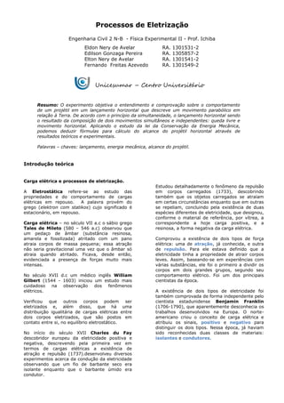 Processos de Eletrização
Engenharia Civil 2 N-B - Física Experimental II - Prof. Ichiba
Eldon Nery de Avelar RA. 1301531-2
Edilson Gonzaga Pereira RA. 1305857-2
Elton Nery de Avelar RA. 1301541-2
Fernando Freitas Azevedo RA. 1301549-2
Resumo: O experimento objetiva o entendimento e comprovação sobre o comportamento
de um projétil em um lançamento horizontal que descreve um movimento parabólico em
relação à Terra. De acordo com o princípio da simultaneidade, o lançamento horizontal sendo
o resultado da composição de dois movimentos simultâneos e independentes: queda livre e
movimento horizontal. Aplicando o estudo da lei da Conservação da Energia Mecânica,
podemos deduzir fórmulas para cálculo do alcance do projétil horizontal através de
resultados teóricos e experimentais.
Palavras – chaves: lançamento, energia mecânica, alcance do projétil.
Introdução teórica
Carga elétrica e processos de eletrização.
A Eletrostática refere-se ao estudo das
propriedades e do comportamento de cargas
elétricas em repouso. A palavra provém do
grego (elektron com statikos) cujo significado é
estacionário, em repouso.
Carga elétrica – no século VII a.c o sábio grego
Tales de Mileto (580 – 546 a.c) observou que
um pedaço de âmbar (substância resinosa,
amarela e fossilizada) atritado com um pano
atraia corpos de massa pequena; essa atração
não seria gravitacional uma vez que o âmbar só
atraia quando atritado. Ficava, desde então,
evidenciada a presença de forças muito mais
intensas.
No século XVII d.c um médico inglês William
Gilbert (1544 - 1603) iniciou um estudo mais
cuidadoso na observação dos fenômenos
elétricos.
Verificou que outros corpos podem ser
eletrizados e, além disso, que há uma
distribuição igualitária de cargas elétricas entre
dois corpos eletrizados, que são postos em
contato entre si, no equilíbrio eletrostático.
No início do século XVII Charles du Fay
descobridor europeu da eletricidade positiva e
negativa, descrevendo pela primeira vez em
termos de cargas elétricas a existência de
atração e repulsão (1737).desenvolveu diversos
experimentos acerca da condução da eletricidade
observando que um fio de barbante seco era
isolante enquanto que o barbante úmido era
condutor.
Estudou detalhadamente o fenômeno da repulsão
em corpos carregados (1733), descobrindo
também que os objetos carregados se atraíam
em certas circunstâncias enquanto que em outras
se repeliam, concluindo pela existência de duas
espécies diferentes de eletricidade, que designou,
conforme o material de referência, por vítrea, a
correspondente a hoje carga positiva, e a
resinosa, a forma negativa da carga elétrica.
Comprovou a existência de dois tipos de força
elétrica: uma de atração, já conhecida, e outra
de repulsão. Para ele estava definido que a
eletricidade tinha a propriedade de atrair corpos
leves. Assim, baseando-se em experiências com
várias substâncias, ele foi o primeiro a dividir os
corpos em dois grandes grupos, segundo seu
comportamento elétrico. Foi um dos principais
cientistas da época.
A existência de dois tipos de eletricidade foi
também comprovada de forma independente pelo
cientista estadunidense Benjamin Franklin
(1706-1790), que aparentemente desconhecia os
trabalhos desenvolvidos na Europa. O norte-
americano criou o conceito de carga elétrica e
atribuiu os sinais, positivo e negativo para
distinguir os dois tipos. Nessa época, já haviam
sido reconhecidas duas classes de materiais:
isolantes e condutores.
Unicesumar – Centro Universitário
Cesumar
 