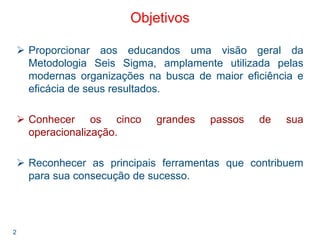 2
Objetivos
Proporcionar aos educandos uma visão geral da
Metodologia Seis Sigma, amplamente utilizada pelas
modernas organizações na busca de maior eficiência e
eficácia de seus resultados.
Conhecer os cinco grandes passos de sua
operacionalização.
Reconhecer as principais ferramentas que contribuem
para sua consecução de sucesso.
 