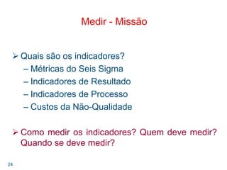 24
Medir - Missão
Quais são os indicadores?
– Métricas do Seis Sigma
– Indicadores de Resultado
– Indicadores de Processo
– Custos da Não-Qualidade
Como medir os indicadores? Quem deve medir?
Quando se deve medir?
 