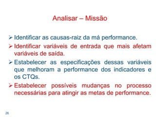 26
Analisar – Missão
Identificar as causas-raiz da má performance.
Identificar variáveis de entrada que mais afetam
variáveis de saída.
Estabelecer as especificações dessas variáveis
que melhoram a performance dos indicadores e
os CTQs.
Estabelecer possíveis mudanças no processo
necessárias para atingir as metas de performance.
 