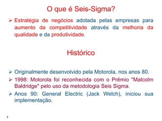 4
O que é Seis-Sigma?
Estratégia de negócios adotada pelas empresas para
aumento da competitividade através da melhoria da
qualidade e da produtividade.
Histórico
Originalmente desenvolvido pela Motorola, nos anos 80.
1998: Motorola foi reconhecida com o Prêmio "Malcolm
Baldridge" pelo uso da metodologia Seis Sigma.
Anos 90: General Electric (Jack Welch), iniciou sua
implementação.
 