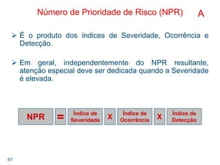 67
NPR
Índice de
Severidade
Índice de
Ocorrência
Índice de
DetecçãoX X=
Número de Prioridade de Risco (NPR)
É o produto dos índices de Severidade, Ocorrência e
Detecção.
Em geral, independentemente do NPR resultante,
atenção especial deve ser dedicada quando a Severidade
é elevada.
A
 