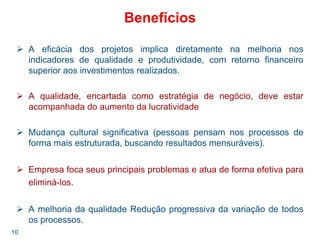 10
Benefícios
A eficácia dos projetos implica diretamente na melhoria nos
indicadores de qualidade e produtividade, com retorno financeiro
superior aos investimentos realizados.
A qualidade, encartada como estratégia de negócio, deve estar
acompanhada do aumento da lucratividade
Mudança cultural significativa (pessoas pensam nos processos de
forma mais estruturada, buscando resultados mensuráveis).
Empresa foca seus principais problemas e atua de forma efetiva para
eliminá-los.
A melhoria da qualidade Redução progressiva da variação de todos
os processos.
 