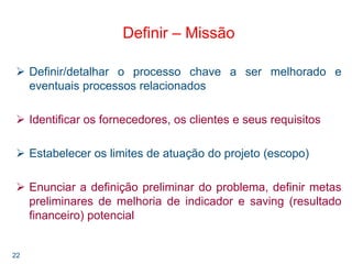 22
Definir – Missão
Definir/detalhar o processo chave a ser melhorado e
eventuais processos relacionados
Identificar os fornecedores, os clientes e seus requisitos
Estabelecer os limites de atuação do projeto (escopo)
Enunciar a definição preliminar do problema, definir metas
preliminares de melhoria de indicador e saving (resultado
financeiro) potencial
 