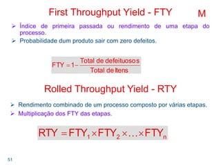 51
First Throughput Yield - FTY
Índice de primeira passada ou rendimento de uma etapa do
processo.
Probabilidade dum produto sair com zero defeitos.
ItensdeTotal
sdefeituosodeTotal
1FTY −=
M
Rolled Throughput Yield - RTY
Rendimento combinado de um processo composto por várias etapas.
Multiplicação dos FTY das etapas.
n21 FTYFTYFTYRTY ×××= K
 