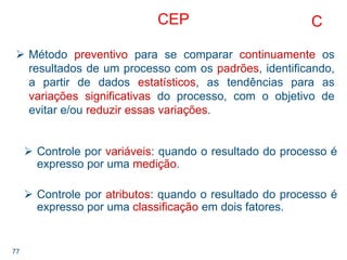 77
CEP
Método preventivo para se comparar continuamente os
resultados de um processo com os padrões, identificando,
a partir de dados estatísticos, as tendências para as
variações significativas do processo, com o objetivo de
evitar e/ou reduzir essas variações.
C
Controle por variáveis: quando o resultado do processo é
expresso por uma medição.
Controle por atributos: quando o resultado do processo é
expresso por uma classificação em dois fatores.
 