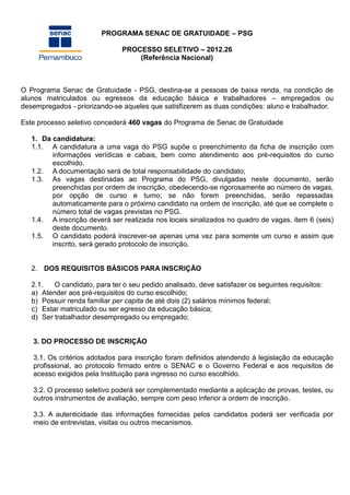 PROGRAMA SENAC DE GRATUIDADE – PSG

                               PROCESSO SELETIVO – 2012.26
                                   (Referência Nacional)



O Programa Senac de Gratuidade - PSG, destina-se a pessoas de baixa renda, na condição de
alunos matriculados ou egressos da educação básica e trabalhadores – empregados ou
desempregados - priorizando-se aqueles que satisfizerem as duas condições: aluno e trabalhador.

Este processo seletivo concederá 460 vagas do Programa de Senac de Gratuidade

   1. Da candidatura:
   1.1. A candidatura a uma vaga do PSG supõe o preenchimento da ficha de inscrição com
         informações verídicas e cabais, bem como atendimento aos pré-requisitos do curso
         escolhido.
   1.2. A documentação será de total responsabilidade do candidato;
   1.3. As vagas destinadas ao Programa do PSG, divulgadas neste documento, serão
         preenchidas por ordem de inscrição, obedecendo-se rigorosamente ao número de vagas,
         por opção de curso e turno; se não forem preenchidas, serão repassadas
         automaticamente para o próximo candidato na ordem de inscrição, até que se complete o
         número total de vagas previstas no PSG.
   1.4. A inscrição deverá ser realizada nos locais sinalizados no quadro de vagas, item 6 (seis)
         deste documento.
   1.5. O candidato poderá inscrever-se apenas uma vez para somente um curso e assim que
         inscrito, será gerado protocolo de inscrição.


   2. DOS REQUISITOS BÁSICOS PARA INSCRIÇÃO

   2.1.   O candidato, para ter o seu pedido analisado, deve satisfazer os seguintes requisitos:
   a) Atender aos pré-requisitos do curso escolhido;
   b) Possuir renda familiar per capita de até dois (2) salários mínimos federal;
   c) Estar matriculado ou ser egresso da educação básica;
   d) Ser trabalhador desempregado ou empregado;


   3. DO PROCESSO DE INSCRIÇÃO

   3.1. Os critérios adotados para inscrição foram definidos atendendo à legislação da educação
   profissional, ao protocolo firmado entre o SENAC e o Governo Federal e aos requisitos de
   acesso exigidos pela Instituição para ingresso no curso escolhido.

   3.2. O processo seletivo poderá ser complementado mediante a aplicação de provas, testes, ou
   outros instrumentos de avaliação, sempre com peso inferior a ordem de inscrição.

   3.3. A autenticidade das informações fornecidas pelos candidatos poderá ser verificada por
   meio de entrevistas, visitas ou outros mecanismos.
 