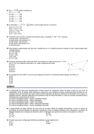 35. Se 𝑥 = 3 5
3
, então é verdade que
A) 0 < 𝑥 < 10
6
.
B) 10
6
< 𝑥 < 20
6
.
C) 20
6
< 𝑥 < 30
6
.
D) 30
6
< 𝑥 < 40
6
.
E) 40
6
< 𝑥 < 50
6
.
36. A expressão 𝑦 = 𝑥 − 3 −
2𝑥+7
5−𝑥
define y como função real de x no domínio
A) {x | x > 3 e x < 5}.
B) {x | –7/2 ≤ x < 3}.
C) {x | x < 3 ou x > 5}.
D) {x | 3 ≤ x < 5}.
E) {x | –7/2 ≤ x ≤ 3}.
37. Tomando como universo o conjunto dos números reais, a equação x
3
– 8x
2
+ 15x = 0 possui
A) duas raízes, cuja soma é 8.
B) duas raízes, cujo produto é 15.
C) três raízes, cuja soma é 8.
D) três raízes, cujo produto é 15.
E) nenhuma raiz.
38. Dois ângulos suplementares são tais que a medida de um é a undécima parte da medida do outro. Esses ângulos têm
medidas iguais a:
A) 7°30' e 82°30'.
B) 15° e 165°.
C) 30° e 150°.
D) 9° e 90°.
E) 18° e 180°.
39. Na figura, os ângulos ABC e ACD são retos, e os ângulos x e y são tais que sen x = 1/3 e
sen y = 4/5. Se o segmento AB mede 5 cm, então o segmento AD mede
A) 10 cm
B) 12 cm
C) 15 cm.
D) 20 cm.
E) 25 cm.
40. Um losango tem área 384 m
2
e uma de suas diagonais mede 32 m. O perímetro desse losango, em metros, é
A) 48.
B) 68.
C) 75.
D) 80.
E) 96.
QUÍMICA
41. A distribuição de água para abastecimento humano requer um tratamento prévio da água a partir da sua fonte de
capacitação. Entre as etapas deste tratamento, adiciona-se uma substância química responsável pela formação de um
agregado entre as impurezas que serão posteriormente separadas da água por diferença de densidade entre a água e o
agregado formado. Assinale a alternativa que apresenta o tipo de mistura formada e o nome do processo necessário para a
separação dos componentes da mistura.
A) mistura homogênea líquido – líquido / destilação simples
B) mistura homogênea líquido – sólido/ decantação
C) mistura heterogênea líquido – sólido / decantação
D) mistura heterogênea sólido – sólido / dissolução fracionada
E) mistura homogênea líquido – líquido / destilação fracionada
42. A determinação da idade absoluta de uma rocha se dá pelo método da datação radiométrica, a partir do cálculo da
quantidade de energia liberada por elementos radioativos. Entre os isótopos utilizados como referência no processo de
datação destacam-se os isótopos do elemento urânio. A alternativa que apresenta o isótopo mais pesado do urânio é:
A)
238
U B)
235
U
C)
197
Au D)
195
Au
E)
175
Lu
43. O Cátion que possui configuração eletrônica semelhante ao gás argônio (Ar) é:
A) Li
+
B) K
+
C) Sr
+2
D) Mg
+2
E) Rb
+
 