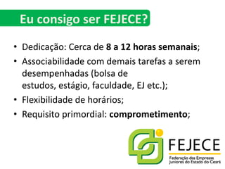 Dedicação: Cerca de 8 a 12 horas semanais;Associabilidade com demais tarefas a serem desempenhadas (bolsa de estudos, estágio, faculdade, EJ etc.);Flexibilidade de horários;Requisito primordial: comprometimento;Eu consigo ser FEJECE?