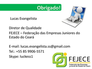Lucas Evangelista	Diretor de Qualidade	FEJECE – Federação das Empresas Juniores do Estado do CearáE-mail: lucas.evangelista.ss@gmail.com	Tel.: +55 85 9906-5571Skype: luckess1Obrigado!
