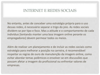 INTERNET E REDES SOCIAIS
No entanto, antes de conceber uma estratégia própria para o uso
dessas redes, é necessário separar o trigo do joio. As redes sociais
dividem-se por tipo e foco. Mas a atitude e o comportamento de cada
indivíduo [tentando manter uma boa imagem online perante os
empregadores] devem permear todos os meios.
Além de realizar um planejamento e de incluir as redes sociais como
estratégia para melhorar a posição na carreira, é recomendável
respeitar as regras de ouro de manutenção da imagem online, como
evitar abordar temas polêmicos e envolver-se em discussões que
possam afetar a imagem do profissional ou enfrentar valores de
empresas.
 