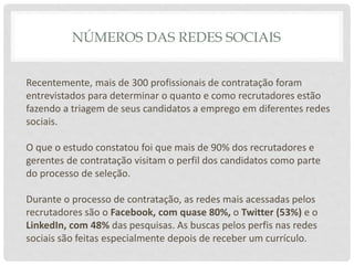 NÚMEROS DAS REDES SOCIAIS
Recentemente, mais de 300 profissionais de contratação foram
entrevistados para determinar o quanto e como recrutadores estão
fazendo a triagem de seus candidatos a emprego em diferentes redes
sociais.
O que o estudo constatou foi que mais de 90% dos recrutadores e
gerentes de contratação visitam o perfil dos candidatos como parte
do processo de seleção.
Durante o processo de contratação, as redes mais acessadas pelos
recrutadores são o Facebook, com quase 80%, o Twitter (53%) e o
LinkedIn, com 48% das pesquisas. As buscas pelos perfis nas redes
sociais são feitas especialmente depois de receber um currículo.
 