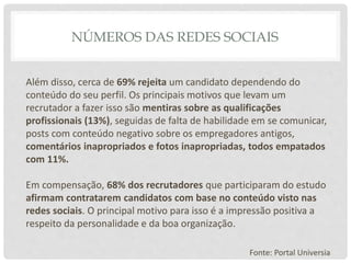 NÚMEROS DAS REDES SOCIAIS
Além disso, cerca de 69% rejeita um candidato dependendo do
conteúdo do seu perfil. Os principais motivos que levam um
recrutador a fazer isso são mentiras sobre as qualificações
profissionais (13%), seguidas de falta de habilidade em se comunicar,
posts com conteúdo negativo sobre os empregadores antigos,
comentários inapropriados e fotos inapropriadas, todos empatados
com 11%.
Em compensação, 68% dos recrutadores que participaram do estudo
afirmam contratarem candidatos com base no conteúdo visto nas
redes sociais. O principal motivo para isso é a impressão positiva a
respeito da personalidade e da boa organização.
Fonte: Portal Universia
 