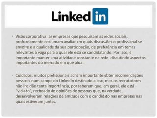 • Visão corporativa: as empresas que pesquisam as redes sociais,
profundamente costumam avaliar em quais discussões o profissional se
envolve e a qualidade da sua participação, de preferência em temas
relevantes à vaga para a qual ele está se candidatando. Por isso, é
importante manter uma atividade constante na rede, discutindo aspectos
importantes do mercado em que atua.
• Cuidados: muitos profissionais acham importante obter recomendações
pessoais num campo do LinkedIn destinado a isso, mas os recrutadores
não lhe dão tanta importância, por saberem que, em geral, ele está
“viciado”, recheado de opiniões de pessoas que, na verdade,
desenvolveram relações de amizade com o candidato nas empresas nas
quais estiveram juntos.
 