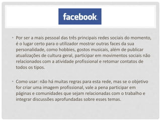 • Por ser a mais pessoal das três principais redes sociais do momento,
é o lugar certo para o utilizador mostrar outras faces da sua
personalidade, como hobbies, gostos musicais, além de publicar
atualizações de cultura geral, participar em movimentos sociais não
relacionados com a atividade profissional e retomar contatos de
todos os tipos.
• Como usar: não há muitas regras para esta rede, mas se o objetivo
for criar uma imagem profissional, vale a pena participar em
páginas e comunidades que sejam relacionadas com o trabalho e
integrar discussões aprofundadas sobre esses temas.
 