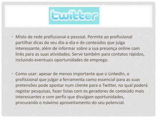 • Misto de rede profissional e pessoal. Permite ao profissional
partilhar dicas do seu dia-a-dia e de conteúdos que julga
interessante, além de informar sobre a sua presença online com
links para as suas atividades. Serve também para contatos rápidos,
incluindo eventuais oportunidades de emprego.
• Como usar: apesar de menos importante que o LinkedIn, o
profissional que julgar a ferramenta como essencial para as suas
pretensões pode apostar num cliente para o Twitter, no qual poderá
registar pesquisas, fazer listas com os geradores de conteúdo mais
interessantes e com perfis que divulgam oportunidades,
procurando o máximo aproveitamento do seu potencial.
 