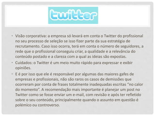 • Visão corporativa: a empresa só levará em conta o Twitter do profissional
no seu processo de seleção se isso fizer parte da sua estratégia de
recrutamento. Caso isso ocorra, terá em conta o número de seguidores, a
rede que o profissional conseguiu criar, a qualidade e a relevância do
conteúdo postado e a clareza com a qual as ideias são expostas.
• Cuidados: o Twitter é um meio muito rápido para expressar e exibir
opiniões.
• E é por isso que ele é responsável por algumas das maiores gafes de
empresas e profissionais, não são raros os casos de demissões que
ocorreram por conta de frases totalmente inadequadas escritas “no calor
do momento”. A recomendação mais importante é planejar um post no
Twitter como se fosse enviar um e-mail, com revisão e após ter refletido
sobre o seu conteúdo, principalmente quando o assunto em questão é
polémico ou controverso.
 
